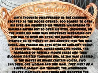 Jim’s thoughts disappeared as the carriage
stopped as the doors opened. Too scared to open
  his eyes Jim squeezed his fingers whispering to
himself saying not to open his eyes (However, on
 the inside his mind was desperate screaming out
   for him to open his eyes) The basket suddenly
 started to be picked up and carried into the rich
house. Jim peeked his eyes open he couldn’t resist
   a beautiful, warm, sweet smelling house. The
    fragrance of freshly mown grass and tree
blossom drifted towards him. As Jim was carried
     in the basket he heard certain voices. Two
children, one woman and one man. They must be a
    lovely family. Jim thought, the workhouse
 