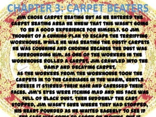 Jim chose carpet beating but as he entered the
carpet beating area he knew that this wasn’t going
     to be a good experience for himself. So Jim
thought of a cunning plan to escape the terrifying
workhouse. While he was beating the dusty carpets
 he was coughing and choking because the dust was
    surrounding him. As one of the workers in the
workhouse rolled a carpet, Jim crawled into the
              damp and decaying carpet.
   As the workers from the workhouse took the
   carpets in to the carriages in the warm, gentle
   breeze it stirred their hair and caressed their
faces. Jim’s eyes were itching mad and his face was
      full of black dust. Then suddenly the cart
stopped, Jim wasn’t sure where they had stopped,
  his heart pounded as he waited eagerly to see if
 