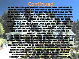 As the carpets rolled out of the cart Jim knew that he had to
think of an idea quick. Jim was excited but he didn’t know what
 to do when they roll out the carpets and what would happen
 to him when he gets found. Would he get kicked out of the rich
house or would they let Jim stay at the house? It was too late
    for thinking time because he was already found, but what
choice would they take (kick Jim out or let him stay there). But
       the wealthy people who lived in the rich house were
 extremely generous so they let poor Jim stay at their house.
  Jim was buzzing with excitement and couldn’t help breaking
     into a wide grin at the thought that he will be living in a
                      wealthy, colossal house.
   The house was a relaxing haven, furnished with comfy, deep
     leather couches and large floor cushions. Jim was light
hearted when he entered his own room. Jim was in a broad grin
      because he has never ever in his whole life had his own
bedroom. ‚You need to be cleaned young man,‛ said the butler.
    ‚Okay then sir,‛ replied Jim. While Jim was following the
   butler he was confused because Jim thought that he would
  need a bucket and that’s it. The bathroom looked spotless it
      was so shiny. After Jim had a shower he said, ‚What is a
   shower?‛ ‚You have just had a shower sir,‛ said the butler.
 