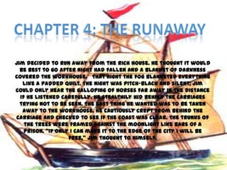 Jim decided to run away from the rich house. He thought it would
  be best to go after night had fallen and a blanket of darkness
covered the workhouse. That night the fog blanketed everything
   like a padded quilt. The night was pitch-black and silent; Jim
could only hear the galloping of horses far away in the distance
  if he listened carefully. He stealthily hid behind the carriages
  trying not to be seen. The last thing he wanted was to be taken
   away to the workhouse. He cautiously crept from behind the
carriage and checked to see if the coast was clear. The trunks of
    the trees were framed against the moonlight like bars of a
    prison. ‚If only I can make it to the edge of the city I will be
                    free,‛ Jim thought to himself.
 