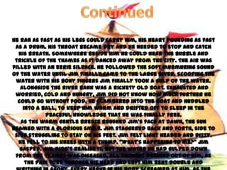 He ran as fast as his legs could carry him, his heart pounding as fast
 as a drum. His throat became dry and he needed to stop and catch
  his breath. Somewhere beside him he could hear the bubble and
 trickle of the Thames as it danced away from the city. The air was
filled with an eerie silence. He followed the soft murmuring sound
of the water until Jim finally came to the large river. Scooping the
 water with his bony fingers Jim finally took a gulp of the water.
   Alongside the river bank was a rickety old boat. Exhausted and
 worried, cold and hungry, Jim did not know how much further he
  could go without food. He clambered into the boat and huddled
    into a ball, to keep him warm and drifted off to sleep in the
            peaceful knowledge that he was finally free.
   As the warm gentle breeze brushed Jim’s face at dawn, the sun
beamed with a glorious smile. Jim staggered back and forth, side to
 side struggling to stay on his feet. Jim felt light headed and dizzy.
  He fell to his knees with a thump. ‚What’s happening to me?‛ Jim
   gasped. Jim didn’t realise it, but the water he had gulped down
 from the Thames was diseased, all thought drained out of him, as
     the pain tore through his head and left him bent double and
 