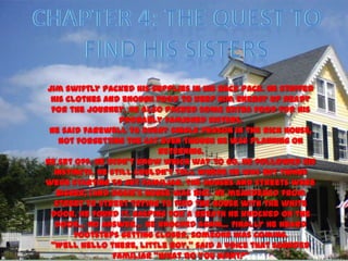 Jim swiftly packed his supplies in his back pack. He stuffed
 his clothes and enough food to keep him energy up ready
 for the journey. He also packed some extra food for his
                  probably famished sisters.
 He said farewell to every single person in the rich house,
   not forgetting the cat even though he was planning on
                           returning.
He set off. He didn’t know which way to go. He followed his
  instincts. He still couldn’t tell where he was but things
were starting to get familiar. The houses and streets were
   bigger; (and Rosie’s house was big). He meandered from
  street to street trying to find the house with the white
 door. He found it. Gasping for a breath he knocked on the
  door… No answer… He knocked again… Finally he heard
       footsteps getting closer, someone was coming.
 ‚Well hello there, little boy,‛ said a voice that sounded
                 familiar ‚what do you want?‛
 