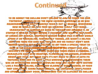 To be honest the shilling didn’t belong to Jim. He found the coin
     yesterday, concealed on the snow covered pavement as he was
  meandering home empty handed from a day of begging, wondering
       how he would help to feed his starving family that night.
     Immediately he scrambled over to the coin and grabbed it. He
 stuffed it into his pocket before a passerby saw what he had found.
Of course any normal desperate person would pick it up and would
    spend it on themselves. Fortunately though, Jim wasn’t a selfish
     boy- one thing for sure was that Jim and his family didn’t have
    enough food to eat so he decided to get them a special treat to
     Deep in the overcrowded city,weary spirits. street laid Mrs.
                        raise their set back in the
    Hodder’s pie shop. About two years ago there stood a stunning,
  immaculate shop with beautiful flowers on the outside, standing
    bright and vivid. But these days it’s not much to look at with its
   thatched roof and its dinty little windows. On the outside there
was an intimidating group of growling dogs and skinny boys waiting
 like a pack of wolves, staring and glaring at every morsel of food
  they could find. Taking a deep breath, Jim cautiously crept passed
and opened the heavy door, making sure that he clutched his shilling
 