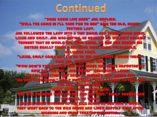 ‚Does Rosie live here‛ Jim replied.
   ‚Well yes come in I’ll take you to her‛ said the old, goofy-
                            teethed lady.
Jim followed the lady into a tiny room and there stood Rosie,
Lizzie and Emily. Jim was crying, he never in his wildest dreams
  thought that he would see them again. He ran and hugged his
     sisters really tightly and gave them some delectable,
                           delicious food.
 ‚Lizzie, Emily come on lets go to the rich house I work there‛
                      Said Jim, wiping his tear.
‚Wow how’d you get into the rich house and more importantly
         how did you get a job there?‛ questioned Lizzie.
      ‚It’s a long story but anyway where’s Ma?‛Asked Jim.
‚Oh don’t you know,‛ Emily muttered ‚Well I sorry to tell you
                       this but… Ma has died.‛
                   ‚What, how?‛ whimpered Jim.
‚She was drinking dirty water and she died.‛ Emily sobbed her
                         eyes full of tears.
   As they were walking to the rich house no one said a word.
 They went back to the rich house and lived happily ever after
               working and being treated delightful.
 