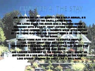 Jim jumped out of the basket like a wild animal. H e
             stared at the small living room.
     The living room the room was a relaxing haven
   furnished with a comfy, deep leather coaches and a
 large floor cushion. Jim s thoughts were interrupted
by the young man who Jim thought would be the father
                       of the house.
     ‚Hello young man you ought to startle people‛
        ‚Oh, sorry about that sir I didn’t mean -‚
‚Never mind you look like a jolly little lad where you
                 heading‛ The man asked
 Jim looked miserably at the ground. ‚I don’t know‛ he
 muttered as a sob welled up his throat as the pain of
     loss spread through his chest like a dull ache.
 