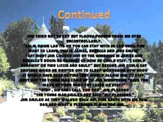 Jim tried not to cry but floods poured from his eyes
                        uncontrollably.
  ‚Calm down lad its ok you can stay with us lad until you
     want to leave, this is James, Rebecca and Mrs Smith‛
   That night Jim looked out of the windows in James and
 Rebecca’s room he thought of how he could stay. ‚I could
runaway or find Lizzie and Emily‛ but before Jim could say
another word he drifted off to sleep wondering how good
 it would have been hoping they would allow him to stay.
Next day the young man came up to Jim whispering ‚have you
            made up your mind yet leave or stay?‛
          ‚Stay , sir can I call you dad‛ Jim pleaded
       ‚The young man smiled and said ‚my pleasure.‛
Jim smiled as they walked back holding hands with his new
          dad and what a pleasure it was for Jim….
 