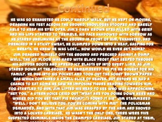He was so exhausted he could hardly walk, but he kept on moving,
 dragging his feet across the ground, shoulders stooped and barely
 able to keep his eyes open. Jim’s dark brown eyes filled with grief
 and his lips started to tremble. His face shadowed with sorrow as
  he stared unblinking at the ground in front of him. Exhausted, and
drenched in a sticky sweat, he slumped down into a heap, gasping for
      breath. He knew he was lost… How would he ever get home?
   Jim dragged himself off the ground and perched against a damp
 wall. The icy floor was hard with black frost that seeped through
   his sodden boots and spread icy blasts up into every limb. As Jim
stared down at the ground he remembered the pie he bought for his
  family. He dug into his pocket and took out the soggy brown paper
   bag which contained a small slice of heaven. But before he had a
 chance to eat some he saw an imposing figure heading towards him.
Too startled to run, Jim lifted his head to see who was approaching.
‚Hey you,‛ a stern voice cried out ‚What are you doing down here and
   where did you get that pie from?‛ ‚I found it sir‛ Jim stammered
   ‚Well I don’t believe you. You’re coming with me!‛ The policeman
   demanded, and with that Jim was grasped by the arm and shoved
    into a locked carriage. He wasn’t the only one, there were five
suspected criminals inside the cramped carriage. Jim stared at them,
 