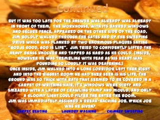 But it was too late for the answer was already was already
  in front of them. The workhouse, with its barred windows
   and secure fence, appeared on the other side of the road.
   Jim boldly walked through the gates and up the sweeping
   drive which was flanked by two enormous plaques saying
‘’God is good, God is life’’. Jim tried to confidently lifted the
 heavy brass knocker and tapped as hard as he could. (Inside,
     however he was trembling with fear as his heart was
             pounding so loudly it was deafening.)
 Once inside, Jim walked into a long corridor left then right
   and into the biggest room he had ever seen is his life. The
ground was so thick with rats that seemed to be covered in a
      carpet of writhing hair, It’s windows were dirty and
smeared with a layer of crawling damp and mould, and only
        a gloomy light could filter the enter the room.
Jim was immediately assigned a break-backing job. Which job
                          was he given?
    CARPET BEATING      LAUNDRY WASHING     CHIMNEY SWEEPING
 