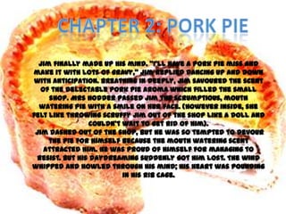 Jim finally made up his mind. ‚I’ll have a pork pie miss and
make it with lots of gravy,‛ Jim replied dancing up and down
 with anticipation. Breathing in deeply, Jim savoured the scent
   of the delectable pork pie aroma which filled the small
     shop. Mrs Hodder passed Jim the scrumptious, mouth
  watering pie with a smile on her face. (However inside, she
felt like throwing scruffy Jim out of the shop like a doll and
                 couldn’t wait to get rid of him).
 Jim dashed out of the shop, but he was so tempted to devour
     the pie for himself because the mouth watering scent
    attracted him. He was proud of himself for managing to
 resist. But his daydreaming suddenly got him lost. The wind
whipped and howled through his mind; his heart was pounding
                          in his rib cage.
 