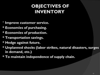 10
* Improve customer service.
* Economies of purchasing.
* Economies of production.
* Transportation savings.
* Hedge against future.
* Unplanned shocks (labor strikes, natural disasters, surges
in demand, etc.)
* To maintain independence of supply chain..
OBJECTIVES OF
INVENTORY
 