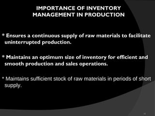 11
* Ensures a continuous supply of raw materials to facilitate
uninterrupted production.
* Maintains an optimum size of inventory for efficient and
smooth production and sales operations.
* Maintains sufficient stock of raw materials in periods of short
supply.
IMPORTANCE OF INVENTORY
MANAGEMENT IN PRODUCTION
 