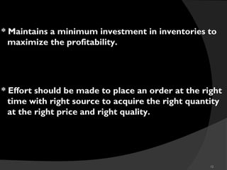12
* Maintains a minimum investment in inventories to
maximize the profitability.
* Effort should be made to place an order at the right
time with right source to acquire the right quantity
at the right price and right quality.
 