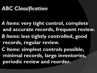 14
ABC Classification
A Items: very tight control, complete
and accurate records, frequent review.
B Items: less tightly controlled, good
records, regular review.
C Items: simplest controls possible,
minimal records, large inventories,
periodic review and reorder.
 