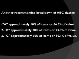 17
Another recommended breakdown of ABC classes:
•"A" approximately 10% of items or 66.6% of value.
2. "B" approximately 20% of items or 23.3% of value.
3. "C" approximately 70% of items or 10.1% of value.
 