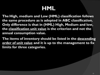 22
HML
The High, medium and Low (HML) classification follows
the same procedure as is adopted in ABC classification.
Only difference is that in (HML) High, Medium and low,
the classification unit value is the criterion and not the
annual consumption value.
The items of inventory should be listed in the descending
order of unit value and it is up to the management to fix
limits for three categories.
 