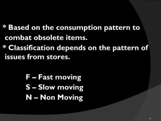 27
* Based on the consumption pattern to
combat obsolete items.
* Classification depends on the pattern of
issues from stores.
F – Fast moving
S – Slow moving
N – Non Moving
FSN
 