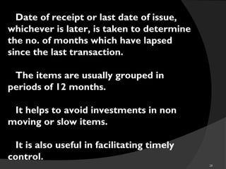 28
Date of receipt or last date of issue,
whichever is later, is taken to determine
the no. of months which have lapsed
since the last transaction.
The items are usually grouped in
periods of 12 months.
It helps to avoid investments in non
moving or slow items.
It is also useful in facilitating timely
control.
 