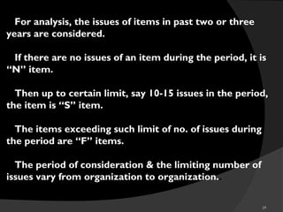 29
For analysis, the issues of items in past two or three
years are considered.
If there are no issues of an item during the period, it is
“N” item.
Then up to certain limit, say 10-15 issues in the period,
the item is “S” item.
The items exceeding such limit of no. of issues during
the period are “F” items.
The period of consideration & the limiting number of
issues vary from organization to organization..
 