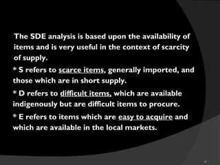 31
SDE
The SDE analysis is based upon the availability of
items and is very useful in the context of scarcity
of supply.
* S refers to scarce items, generally imported, and
those which are in short supply.
* D refers to difficult items, which are available
indigenously but are difficult items to procure.
* E refers to items which are easy to acquire and
which are available in the local markets.
 