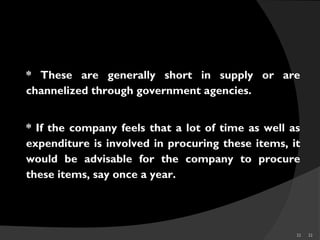 32 32
* These are generally short in supply or are
channelized through government agencies.
* If the company feels that a lot of time as well as
expenditure is involved in procuring these items, it
would be advisable for the company to procure
these items, say once a year.
SCARCE
 
