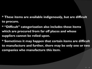 33 33
* These items are available indigenously, but are difficult
to procure.
* “Difficult” categorization also includes those items
which are procured from far off places and whose
suppliers cannot be relied upon.
* Sometimes it may happen that certain items are difficult
to manufacture and further, there may be only one or two
companies who manufacture this item.
DIFFICULT
 