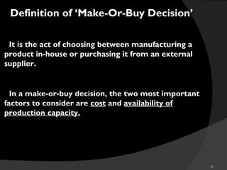 36
Definition of ‘Make-Or-Buy Decision’
oIt is the act of choosing between manufacturing a
product in-house or purchasing it from an external
supplier.
oIn a make-or-buy decision, the two most important
factors to consider are cost and availability of
production capacity.
 