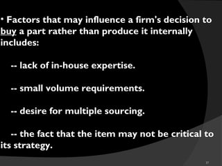 37
• Factors that may influence a firm's decision to
buy a part rather than produce it internally
includes:
 -- lack of in-house expertise.
 -- small volume requirements.
 -- desire for multiple sourcing.
 -- the fact that the item may not be critical to
its strategy.
 