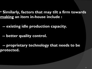 38
• Similarly, factors that may tilt a firm towards
making an item in-house include :
o-- existing idle production capacity.
-- better quality control.
o-- proprietary technology that needs to be
protected.
 