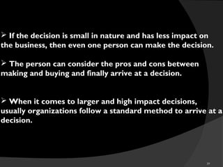 39
 If the decision is small in nature and has less impact on
the business, then even one person can make the decision.
 The person can consider the pros and cons between
making and buying and finally arrive at a decision.
 When it comes to larger and high impact decisions,
usually organizations follow a standard method to arrive at a
decision.
 