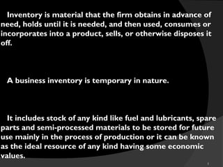5
Inventory is material that the firm obtains in advance of
need, holds until it is needed, and then used, consumes or
incorporates into a product, sells, or otherwise disposes it
off.
A business inventory is temporary in nature.
It includes stock of any kind like fuel and lubricants, spare
parts and semi-processed materials to be stored for future
use mainly in the process of production or it can be known
as the ideal resource of any kind having some economic
values.
 