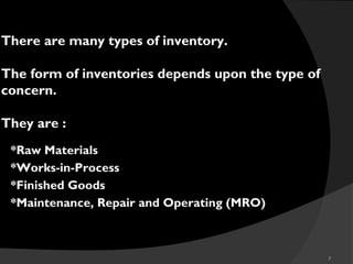 7
There are many types of inventory.
The form of inventories depends upon the type of
concern.
They are :
*Raw Materials
*Works-in-Process
*Finished Goods
*Maintenance, Repair and Operating (MRO))
 