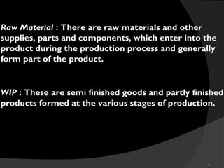 8
Raw Material : There are raw materials and other
supplies, parts and components, which enter into the
product during the production process and generally
form part of the product.
WIP : These are semi finished goods and partly finished
products formed at the various stages of production.
 