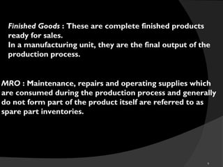 9
Finished Goods : These are complete finished products
ready for sales.
In a manufacturing unit, they are the final output of the
production process.
MRO : Maintenance, repairs and operating supplies which
are consumed during the production process and generally
do not form part of the product itself are referred to as
spare part inventories.
 