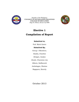 Republic of the Philippines
UNIVERSTY OF SOUTHEASTERN PHILIPPINES

COLLEGE OF EDUCATION
Iňigo St. Obrero, Davao City 8000

Elective 1
Compilation of Report
Submitted to;
Prof. Mark Llanto
Submitted By;
Group 1 Members;
Abadia, Charline
Abrigon, Analyn
Abude, Charmine Joy
Alfante, SaiRanneh
Ambalagan, Shaima
Bagaporo, Beverly

October 2013

 