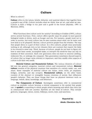 Culture
What is culture?
Culture refers to the values, beliefs, behavior, and material objects that together form
a people’s way of life. Culture includes what we think, how we act, and what we own.
Culture is both a bridge to our past and a guide to the future (Soyinka, 1991 in
Macionis, 2003).

What functions does culture serve for society? According to Conklin (1987), culture
serves several functions. First, culture offers specific ways for people to meet general
biological needs or drives, such as hunger and sex. For instance, people must eat in
order to survive, but every culture has its own customs about what can be eaten and
how food is to be prepared. Second, culture protects people from the weather. The way
that people dress is a part of their culture. In a few cultures, people wear practically
nothing at all, although even in hot climates there are customs that require the body
to be covered in some way. Third, because of culture, people do not have to figure out
how to meet basic needs, accomplish tasks, or interpret the world for they can rely on
tradition of their ancestors. Each new generation does not have to reinvent clothing,
rediscover fire, or redesign the computer. New generations sometimes discard aspects
of culture that no longer seem relevant or important, and they modify other aspects of
culture to fit their own needs.
Material Culture and Nonmaterial Culture. The various elements of culture
fall into two general categories: material culture and nonmaterial culture. Material
culture consists of the physical creations that members of a society make, use, and
share. Some examples of material culture are vintas, stone clubs, jet airplanes,
bridges, artworks, and sky scrapers. Nonmaterial culture, on the other hand,
consists of the abstract or intangible human creations of society that influences
people’s behavior. They are those things that have no physical existence such as
language, beliefs, ideas, knowledge, and behaviors.
The Components of Culture. Sociologists sometimes refer to nonmaterial
culture as symbolic culture because a central component is the symbol that people
use. A symbol is something to which people attach meaning and which they then use
to communicate with one another. Symbols are the basis of culture. They include
gestures, languages, values, norms, folkways, mores, laws, and sanctions.

Reported by:
Abude, Charmine Joy B.

 