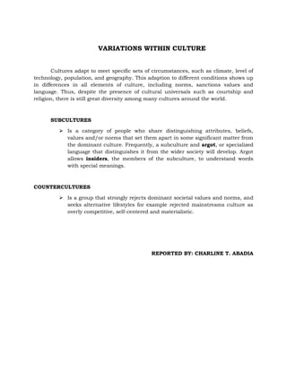 VARIATIONS WITHIN CULTURE
Cultures adapt to meet specific sets of circumstances, such as climate, level of
technology, population, and geography. This adaption to different conditions shows up
in differences in all elements of culture, including norms, sanctions values and
language. Thus, despite the presence of cultural universals such as courtship and
religion, there is still great diversity among many cultures around the world.

SUBCULTURES
 Is a category of people who share distinguishing attributes, beliefs,
values and/or norms that set them apart in some significant matter from
the dominant culture. Frequently, a subculture and argot, or specialized
language that distinguishes it from the wider society will develop. Argot
allows insiders, the members of the subculture, to understand words
with special meanings.

COUNTERCULTURES
 Is a group that strongly rejects dominant societal values and norms, and
seeks alternative lifestyles for example rejected mainstreams culture as
overly competitive, self-centered and materialistic.

REPORTED BY: CHARLINE T. ABADIA

 