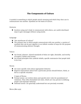The Components of Culture
A symbol is something to which people attach meaning and which they then use to
communicate one another. Symbols are the basis of culture.

Gestures
 Involves using one’s body to communicate with others, are useful shorthand
ways to give messages without using words.

Language
 “the storehouse of culture”
 The primary way in which people communicate with one another, a system of
symbols that can be put together in an infinite number of ways for the purpose
of communicating abstract thought.

Values
 Are broad, abstract, shared standards of what are right, desirable, and worthy
of respect ( Gelles and Levine)
 Are broad principles that underlie beliefs, specific statements that people hold
to be true.

Norms
 Are more specific rules about appropriate behavior.
 Express expectations about how a particular person should behave, think, or
feel in a specific situation
2 types of Norms
 Formal norms- are written down and specify strict rules for punishment of
violations. They often formalized into laws, which are very precise in defining
proper and improper behavior.
 Informal norms- are generally understood but not precisely recorded.

Mores (Mor-ays)

 