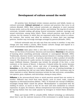Development of culture around the world

All societies have developed certain common practices and beliefs, known us
cultural universals. Cultural universal are customs and practices that occur in all
cultures (Kendall, 2003). Most cultural universals are adaptions to meet essential
human needs, such as the need for food, shelter, and clothing. The long list of cultural
universals. Included cooking, gift giving, funeral ceremonies, medicine, marriage and
sexual restrictions, among many others. These cultural practices may found in all
cultures, but the manner in which they are expressed varies from culture to culture.
For instance. One society may allow its members to choose their own marriage
patterns. Another may encourage marriages arranged by parents (Schaefer, 2001).
Cultural universals may not only vary from one society to another; it may also
change over time within a society. Most human cultures change and expand as a
result of innovations and diffusion (Schaefer).
Innovation takes place when a new idea or objects is introduced to culture.
These are two forms of innovation: discovery and innovation). Discovery is the process
of learning about something previously unknown or unrecognized (Kendall, 2003).
Traditionally, discovery involve uncovering natural elements or existing realities, such
as fire or true shape of the earth. At present, discovery is often a product of scientific
research. The discovery of a polio vaccine, for instance, virtually eliminated one of the
major childhood diseases. Examples may include the principle of the lever, a new
continent, or the moons of Saturn. A discovery, if shared within the society becomes
an addition to the society culture and store of knowledge (Robertson, 1987).
Invention, on the other hand, is a combination or new use of existing knowledge to
procedure something that did not exist before (Robertson, 1987). Inventions may be
either material or social. Material inventions include the bow and arrow, automobiles,
can openers, guns, airplanes, and microchips, among so many others.
Diffusion is the processcultural items or social practices spread from one society to
another. Diffusion may result from many factors, such as travel, trade, conquest
migration or telecommunications (Robert, 1987). To illustrate the concept of diffusion,
sociologist George Ritzer coined the phrase “Mcdonalization” is associated with the
melding of culture, so much so that we see more and more similarities in cultural
expression. In japan, for instance, African entrepreneurs have found a thriving market
for hip-hop fashion that was made popular by teenagers in United States (Schaefer,
2005).
Nolan and Lenski (1999 in schaefer,2005). Defined technology as information
about how to use the material resources of the environment to satisfy human needs

 