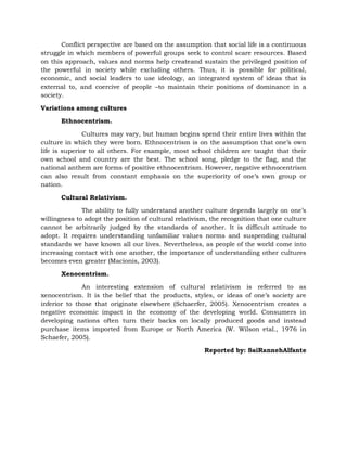 Conflict perspective are based on the assumption that social life is a continuous
struggle in which members of powerful groups seek to control scare resources. Based
on this approach, values and norms help createand sustain the privileged position of
the powerful in society while excluding others. Thus, it is possible for political,
economic, and social leaders to use ideology, an integrated system of ideas that is
external to, and coercive of people –to maintain their positions of dominance in a
society.
Variations among cultures
Ethnocentrism.
Cultures may vary, but human begins spend their entire lives within the
culture in which they were born. Ethnocentrism is on the assumption that one’s own
life is superior to all others. For example, most school children are taught that their
own school and country are the best. The school song, pledge to the flag, and the
national anthem are forms of positive ethnocentrism. However, negative ethnocentrism
can also result from constant emphasis on the superiority of one’s own group or
nation.
Cultural Relativism.
The ability to fully understand another culture depends largely on one’s
willingness to adopt the position of cultural relativism, the recognition that one culture
cannot be arbitrarily judged by the standards of another. It is difficult attitude to
adopt. It requires understanding unfamiliar values norms and suspending cultural
standards we have known all our lives. Nevertheless, as people of the world come into
increasing contact with one another, the importance of understanding other cultures
becomes even greater (Macionis, 2003).
Xenocentrism.
An interesting extension of cultural relativism is referred to as
xenocentrism. It is the belief that the products, styles, or ideas of one’s society are
inferior to those that originate elsewhere (Schaerfer, 2005). Xenocentrism creates a
negative economic impact in the economy of the developing world. Consumers in
developing nations often turn their backs on locally produced goods and instead
purchase items imported from Europe or North America (W. Wilson etal., 1976 in
Schaefer, 2005).
Reported by: SaiRannehAlfante

 