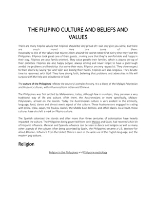THE FILIPINO CULTURE AND BELIEFS AND
VALUES
There are many Filipino values that Filipinos should be very proud of! I can only give you some, but there
are
much
more!
Here
are
some
of
them:
Hospitality is one of the values that tourists from around the world notice first every time they visit the
Philippines. Filipinos took great care of their guests , making sure that they're comfortable and happy in
their stay. Filipinos are also family oriented. They value greatly their families, which is always on top of
their priorities. Filipinos are also happy people, always smiling and never forget to have a good laugh
amidst the problems and hardships that come their ways. Filipinos are very respectful. They show respect
to their elders by saying 'po' and 'opo' and kissing their hands. Filipinos are also religious. They devote
time to reconnect with God. They have strong faith, believing that problems and adversities in life will
surpass with the help and providence of God.
The culture of the Philippines reflects the country's complex history. It is a blend of the Malayo-Polynesian
and Hispanic cultures, with influences from Indian and Chinese.
The Philippines was first settled by Melanesians; today, although few in numbers, they preserve a very
traditional way of life and culture. After them, the Austronesians or more specifically, MalayoPolynesians, arrived on the islands. Today the Austronesian culture is very evident in the ethnicity,
language, food, dance and almost every aspect of the culture. These Austronesians engaged in trading
with China, India, Japan, the Ryukyu islands, the Middle East, Borneo, and other places. As a result, those
cultures have also left a mark on Filipino culture.
The Spanish colonized the islands and after more than three centuries of colonization have heavily
impacted the culture. The Philippines being governed from both Mexico and Spain, had received a fair bit
of Hispanic influence. Mexican and Spanish influence can be seen in dance and religion as well as many
other aspects of the culture. After being colonized by Spain, the Philippines became a U.S. territory for
about 40 years. Influence from the United States is seen in the wide use of the English language, and the
modern pop culture.

Religion
Religion in the Philippines and Philippine mythology

 