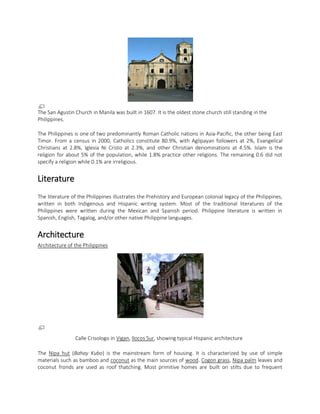 The San Agustin Church in Manila was built in 1607. It is the oldest stone church still standing in the
Philippines.
The Philippines is one of two predominantly Roman Catholic nations in Asia-Pacific, the other being East
Timor. From a census in 2000, Catholics constitute 80.9%, with Aglipayan followers at 2%, Evangelical
Christians at 2.8%, Iglesia Ni Cristo at 2.3%, and other Christian denominations at 4.5%. Islam is the
religion for about 5% of the population, while 1.8% practice other religions. The remaining 0.6 did not
specify a religion while 0.1% are irreligious.

Literature
The literature of the Philippines illustrates the Prehistory and European colonial legacy of the Philippines,
written in both Indigenous and Hispanic writing system. Most of the traditional literatures of the
Philippines were written during the Mexican and Spanish period. Philippine literature is written in
Spanish, English, Tagalog, and/or other native Philippine languages.

Architecture
Architecture of the Philippines

Calle Crisologo in Vigan, Ilocos Sur, showing typical Hispanic architecture
The Nipa hut (Bahay Kubo) is the mainstream form of housing. It is characterized by use of simple
materials such as bamboo and coconut as the main sources of wood. Cogon grass, Nipa palm leaves and
coconut fronds are used as roof thatching. Most primitive homes are built on stilts due to frequent

 