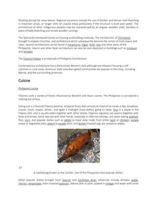 flooding during the rainy season. Regional variations include the use of thicker, and denser roof thatching
in mountain areas, or longer stilts on coastal areas particularly if the structure is built over water. The
architecture of other indigenous peoples may be characterized by an angular wooden roofs, bamboo in
place of leafy thatching and ornate wooden carvings.
The Spaniards introduced stones as housing and building materials. The introduction of Christianity
brought European churches, and architecture which subsequently became the center of most towns and
cities. Spanish architecture can be found in Intramuros, Vigan, Iloilo, Jaro and other parts of the
Philippines. Islamic and other Asian architecture can also be seen depicted on buildings such as mosques
and temples.
The Coconut Palace is an example of Philippine Architecture.
Contemporary architecture has a distinctively Western style although pre-Hispanic housing is still
common in rural areas. American style suburban-gated communities are popular in the cities, including
Manila, and the surrounding provinces.

Cuisine
Philippine cuisine
Filipinos cook a variety of foods influenced by Western and Asian cuisine. The Philippines is considered a
melting pot of Asia.
Eating out is a favorite Filipino pastime. A typical Pinoy diet consists at most of six meals a day; breakfast,
snacks, lunch, snacks, dinner, and again a midnight snack before going to sleep. Rice is a staple in the
Filipino diet, and is usually eaten together with other dishes. Filipinos regularly use spoons together with
forks and knives. Some also eat with their hands, especially in informal settings, and when eating seafood.
Rice, corn, and popular dishes such as adobo (a meat stew made from either pork or chicken), lumpia
(meat or vegetable rolls), pancit (a noodle dish), and lechón (roasted pig) are served on plates.

A roasted pig known as the Lechón, one of the Philippines most popular dishes.
Other popular dishes brought from Spanish and Southeast Asian influences include afritada, asado,
chorizo, empanadas, mani (roasted peanuts), paksiw (fish or pork, cooked in vinegar and water with some

 