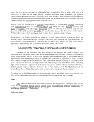 spices like garlic and pepper), pan de sal (bread of salt), pescado frito (fried or grilled fish), sisig, torta
(omelette), kare-kare (ox-tail stew), kilawen, pinakbet (vegetable stew), pinapaitan, and sinigang
(tamarind soup with a variety of pork, fish, or prawns). Some delicacies eaten by some Filipinos may seem
unappetizing to the Western palate include balut (boiled egg with a fertilized duckling inside), longanisa
(sweet sausage), and dinuguan (soup made from pork blood).
Popular snacks and desserts such as chicharon (deep fried pork or chicken skin), halo-halo (crushed ice
with evaporated milk, flan, and sliced tropical fruit), puto (white rice cakes), bibingka (rice cake with
butter or margarine and salted eggs), ensaymada (sweet roll with grated cheese on top), polvoron
(powder candy), and tsokolate (chocolate) are usually eaten outside the three main meals. Popular
Philippine beverages include San Miguel Beer, Tanduay Rhum, coconut arrack, and tuba.
Every province has its own specialty and tastes vary in each region. In Bicol, for example, foods are
generally spicier than elsewhere in the Philippines. Patis, suka, toyo, bagoong, and banana catsup are the
most common condiments found in Filipino homes and restaurants. Western fast food chains such as
McDonald's, Wendy's, KFC, and Pizza Hut are a common sight in the country.

Education in the Philippines and Higher education in the Philippines
Education in the Philippines has been influenced by Western and Eastern ideology and
philosophy from the United States, Spain, and its neighbouring Asian countries. Philippine students enter
public school at about age four, starting from nursery school up to kindergarten. At about seven years of
age, students enter elementary school (6 to 7 years). This is followed by high school (5 years). Students
then take the college entrance examinations (CEE), after which they enter college or university (3 to 5
years). Other types of schools include private school, preparatory school, international school, laboratory
high school, and science high school. Of these schools, private Catholic schools are the most famous.
Catholic schools are preferred in the Philippines due to their religious beliefs. Most Catholic schools are
unisex. The uniforms of Catholic schools usually have an emblem along with the school colors.
The school year in the Philippines starts in June and ends in March, with a two-month summer break from
April to May, two-week semestral break in October and Christmas and New Year's holidays.
Sports
Arnis, a form of martial arts, is the national sport in the Philippines. [17] Among the most popular
sports include basketball, boxing, football, billiards, chess, ten-pin bowling, volleyball, horse racing, and
cockfighting. Dodgeball and badminton are also popular.
Indigenous groups

 