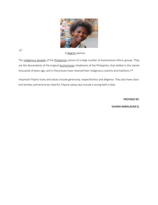 A Negrito woman.
The Indigenous peoples of the Philippines consist of a large number of Austronesian ethnic groups. They
are the descendants of the original Austronesian inhabitants of the Philippines, that settled in the islands
thousands of years ago, and in the process have retained their Indigenous customs and traditions.[21]
Important Filipino traits and values include generosity, respectfulness and diligence. They also have closeknit families and tend to be cheerful. Filipino values also include a strong faith is God.

PREPARED BY:
SHAIMA AMBALAGAN Q.

 