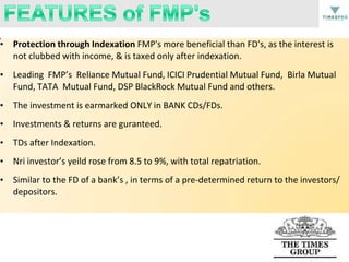 • Protection through Indexation FMP's more beneficial than FD's, as the interest is
not clubbed with income, & is taxed only after indexation.

• Leading FMP’s Reliance Mutual Fund, ICICI Prudential Mutual Fund, Birla Mutual
Fund, TATA Mutual Fund, DSP BlackRock Mutual Fund and others.
• The investment is earmarked ONLY in BANK CDs/FDs.
• Investments & returns are guranteed.
• TDs after Indexation.
• Nri investor’s yeild rose from 8.5 to 9%, with total repatriation.
• Similar to the FD of a bank’s , in terms of a pre-determined return to the investors/
depositors.

 