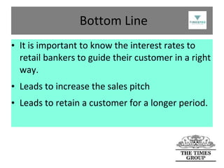 Bottom Line
• It is important to know the interest rates to
retail bankers to guide their customer in a right
way.
• Leads to increase the sales pitch
• Leads to retain a customer for a longer period.

 