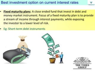 • Fixed maturity plans: A close ended fund that invest in debt and
money market instrument. Focus of a fixed maturity plan is to provide
a stream of income through interest payments, while exposing
the investor to a lower level of risk.
• Eg: Short-term debt instruments

 
