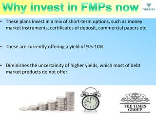 • These plans invest in a mix of short-term options, such as money
market instruments, certificates of deposit, commercial papers etc.
• These are currently offering a yield of 9.5-10%.
• Diminishes the uncertainity of higher yields, which most of debt
market products do not offer.

 