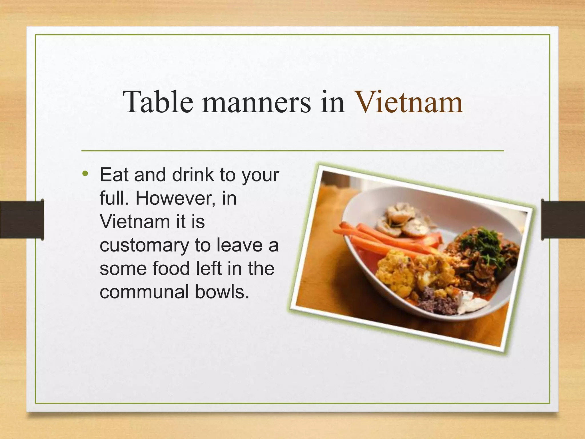 Table manners in Vietnam
• Eat and drink to your
full. However, in
Vietnam it is
customary to leave a
some food left in the
communal bowls.

 