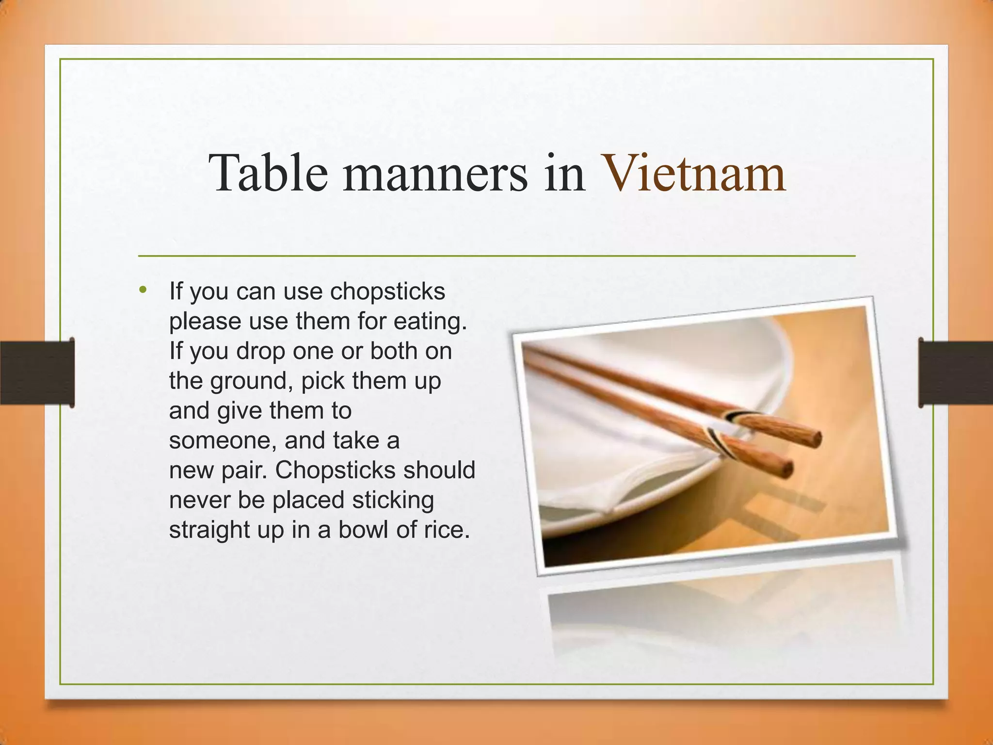 Table manners in Vietnam
• If you can use chopsticks
please use them for eating.
If you drop one or both on
the ground, pick them up
and give them to
someone, and take a
new pair. Chopsticks should
never be placed sticking
straight up in a bowl of rice.

 